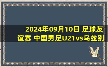 2024年09月10日 足球友谊赛 中国男足U21vs乌兹别克斯坦U21 全场录像